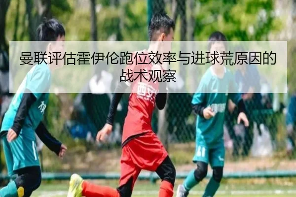 曼联评估霍伊伦跑位效率与进球荒原因的战术观察